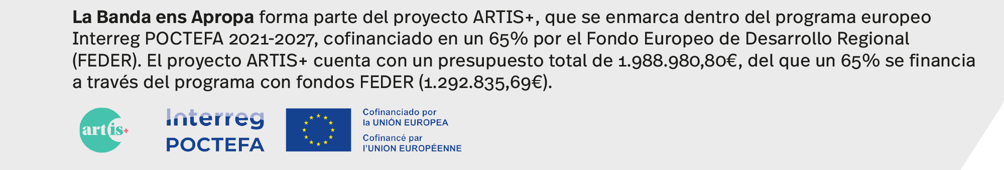 La Banda ens Apropa forma parte del proyecto ARTIS+, que se enmarca dentro del programa europeo Interreg POCTEFA 2021-2027, cofinanciado en un 65% por el Fondo Europeo de Desarrollo Regional (FEDER). El proyecto ARTIS+ cuenta con un presupuesto total de 1.988.980,80€, del que un 65% se financia a través del programa con fondos FEDER (1.292.835,69€).